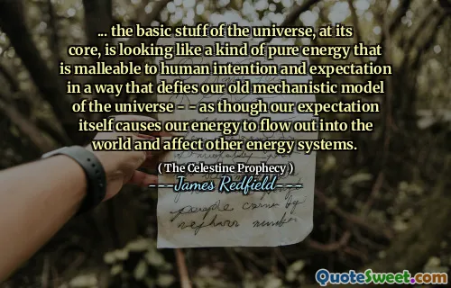 ... the basic stuff of the universe, at its core, is looking like a kind of pure energy that is malleable to human intention and expectation in a way that defies our old mechanistic model of the universe - - as though our expectation itself causes our energy to flow out into the world and affect other energy systems.