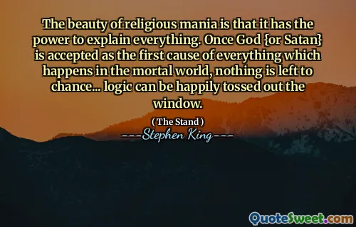 The beauty of religious mania is that it has the power to explain everything. Once God {or Satan} is accepted as the first cause of everything which happens in the mortal world, nothing is left to chance... logic can be happily tossed out the window.