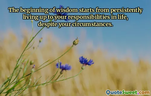 The beginning of wisdom starts from persistently living up to your responsibilities in life, despite your circumstances.