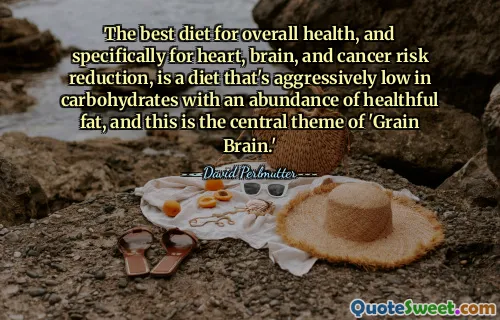 The best diet for overall health, and specifically for heart, brain, and cancer risk reduction, is a diet that's aggressively low in carbohydrates with an abundance of healthful fat, and this is the central theme of 'Grain Brain.'