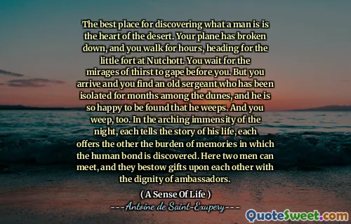 The best place for discovering what a man is is the heart of the desert. Your plane has broken down, and you walk for hours, heading for the little fort at Nutchott. You wait for the mirages of thirst to gape before you. But you arrive and you find an old sergeant who has been isolated for months among the dunes, and he is so happy to be found that he weeps. And you weep, too. In the arching immensity of the night, each tells the story of his life, each offers the other the burden of memories in which the human bond is discovered. Here two men can meet, and they bestow gifts upon each other with the dignity of ambassadors.