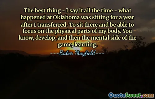 The best thing - I say it all the time - what happened at Oklahoma was sitting for a year after I transferred. To sit there and be able to focus on the physical parts of my body. You know, develop, and then the mental side of the game, learning.