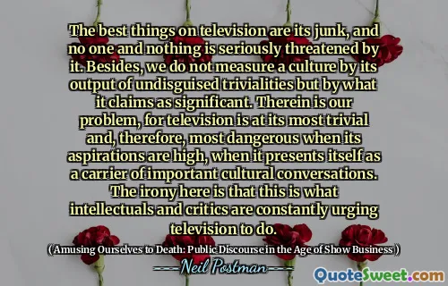 The best things on television are its junk, and no one and nothing is seriously threatened by it. Besides, we do not measure a culture by its output of undisguised trivialities but by what it claims as significant. Therein is our problem, for television is at its most trivial and, therefore, most dangerous when its aspirations are high, when it presents itself as a carrier of important cultural conversations. The irony here is that this is what intellectuals and critics are constantly urging television to do.