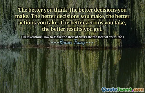 The better you think, the better decisions you make. The better decisions you make, the better actions you take. The better actions you take, the better results you get.