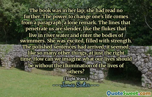 The book was in her lap; she had read no further. The power to change one's life comes from a paragraph, a lone remark. The lines that penetrate us are slender, like the flukes that live in river water and enter the bodies of swimmers. She was excited, filled with strength. The polished sentences had arrived, it seemed, like so many other things, at just the right time. How can we imagine what our lives should be without the illumination of the lives of others?
