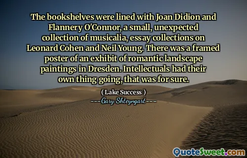 The bookshelves were lined with Joan Didion and Flannery O'Connor, a small, unexpected collection of musicalia, essay collections on Leonard Cohen and Neil Young. There was a framed poster of an exhibit of romantic landscape paintings in Dresden. Intellectuals had their own thing going, that was for sure.