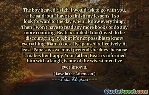 The boy heaved a sigh. I would ask to go with you, he said, but I have to finish my lessons. I so look forward to the day when I know everything. Then I won't have to read any more books or do any more counting. Beatrix smiled. I don't wish to be discouraging, Rye, but it's not possible to know everything. Mama does. Rye paused reflectively. At least, Papa says we must pretend she does, because it makes her happy. Your father, Beatrix informed him with a laugh, is one of the wisest men I've ever known.