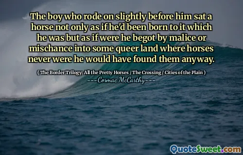 The boy who rode on slightly before him sat a horse not only as if he'd been born to it which he was but as if were he begot by malice or mischance into some queer land where horses never were he would have found them anyway.