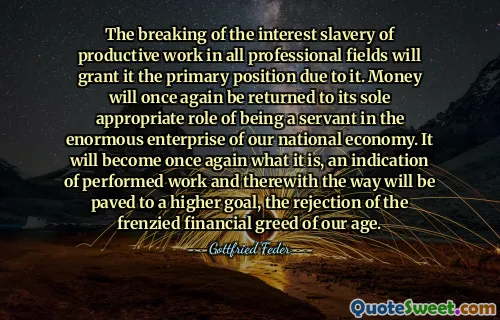 The breaking of the interest slavery of productive work in all professional fields will grant it the primary position due to it. Money will once again be returned to its sole appropriate role of being a servant in the enormous enterprise of our national economy. It will become once again what it is, an indication of performed work and therewith the way will be paved to a higher goal, the rejection of the frenzied financial greed of our age.