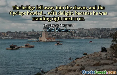 The bridge fell away into the chasm, and the Cyclops howled ... with delight, because he was standing right next to us.