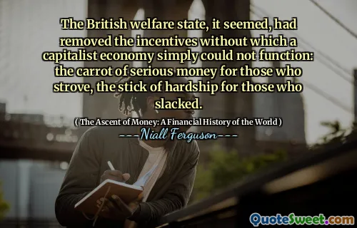 The British welfare state, it seemed, had removed the incentives without which a capitalist economy simply could not function: the carrot of serious money for those who strove, the stick of hardship for those who slacked.