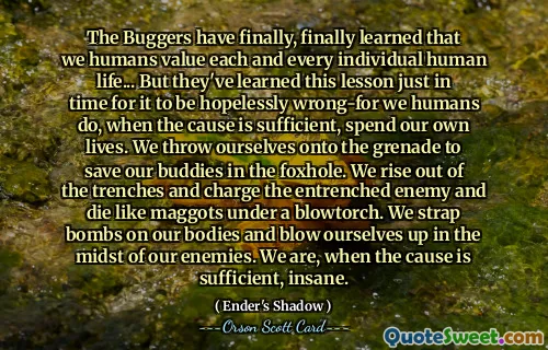 Buggerii au învățat în sfârșit, în sfârșit, că noi, oamenii, prețuim fiecare viață umană individuală... Dar au învățat această lecție tocmai la timp pentru a fi complet greșită - pentru că noi, oamenii, atunci când cauza este suficientă, ne petrecem propriile vieți. Ne aruncăm pe grenadă pentru a-i salva pe prietenii noștri în gaura vulpii. Ne ridicăm din tranșee și atacăm inamicul înrădăcinat și murim ca niște larve sub o torță. Ne atașăm corpurile cu bombe și ne aruncăm în aer în mijlocul dușmanilor noștri. Când cauza este suficientă, suntem nebuni.