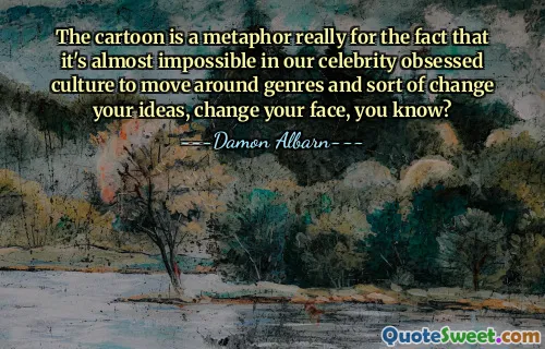 The cartoon is a metaphor really for the fact that it's almost impossible in our celebrity obsessed culture to move around genres and sort of change your ideas, change your face, you know?