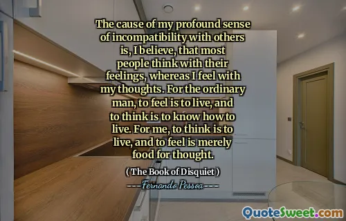 The cause of my profound sense of incompatibility with others is, I believe, that most people think with their feelings, whereas I feel with my thoughts. For the ordinary man, to feel is to live, and to think is to know how to live. For me, to think is to live, and to feel is merely food for thought.
