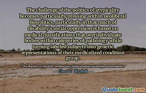 The challenge of the politics of atypicality becomes particularly pressing within neoliberal biopolitics, particularly in that much of disability's social oppression is based on medical classifications that overindividuate bodies within categories of pathology while turning labeled subjects into generic representations of their medicalized condition group.