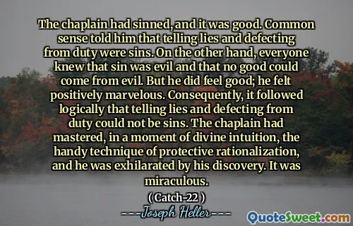Капеллан согрешил, и это было хорошо. Здравый смысл сказал ему, что рассказать ложь и дефицит от долга были грехами. С другой стороны, все знали, что грех был злым, и что ни одна польза не может исходить от зла. Но он чувствовал себя хорошо; Он чувствовал себя положительно изумительно. Следовательно, следовало логически, что рассказ лжи и дефицит от долга не могут быть грехами. Капеллан освоил в момент божественной интуиции, удобную технику защитной рационализации, и он был взволнован своим открытием. Это было чудесным.