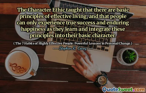 The Character Ethic taught that there are basic principles of effective living, and that people can only experience true success and enduring happiness as they learn and integrate these principles into their basic character.