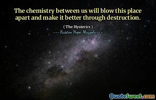 The chemistry between us will blow this place apart and make it better through destruction.