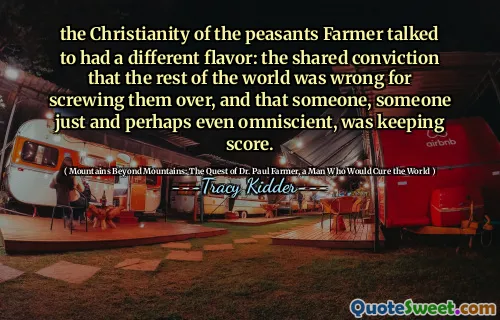 the Christianity of the peasants Farmer talked to had a different flavor: the shared conviction that the rest of the world was wrong for screwing them over, and that someone, someone just and perhaps even omniscient, was keeping score.