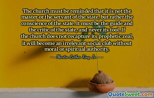 The church must be reminded that it is not the master or the servant of the state, but rather the conscience of the state. It must be the guide and the critic of the state, and never its tool. If the church does not recapture its prophetic zeal, it will become an irrelevant social club without moral or spiritual authority.