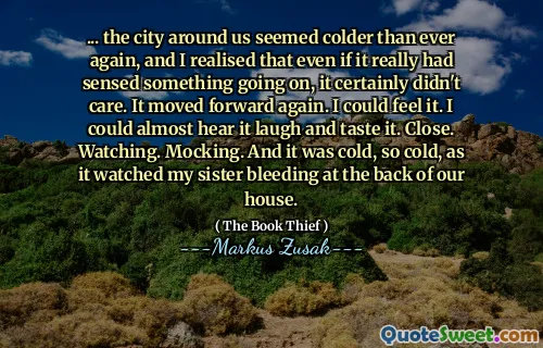 ... the city around us seemed colder than ever again, and I realised that even if it really had sensed something going on, it certainly didn't care. It moved forward again. I could feel it. I could almost hear it laugh and taste it. Close. Watching. Mocking. And it was cold, so cold, as it watched my sister bleeding at the back of our house.