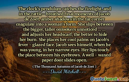 The clock's pendulum catches the firelight, and in the rattle - breathed final moments of Jacob de Zoet, amber shadows in the far corner coagulate into a woman's form. She slips between the bigger, taller onlookers unnoticed … … and adjusts her headscarf, the better to hide her burn. She places her cool palms on Jacob's fever - glazed face. Jacob sees himself, when he was young, in her narrow eyes. Her lips touch the place between his eyebrows. A well - waxed paper door slides open.