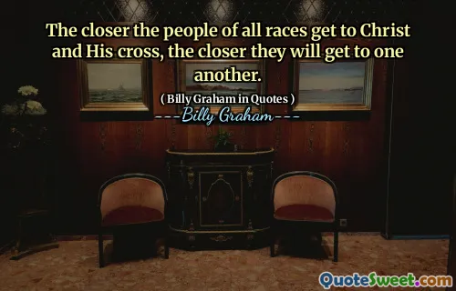 The closer the people of all races get to Christ and His cross, the closer they will get to one another.