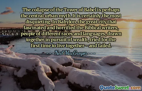 The collapse of the Tower of Babel is perhaps the central urban myth. It is certainly the most disquieting. In Babylon, the great city that fascinated and horrified the Biblical writers, people of different races and languages, drawn together in pursuit of wealth, tried for the first time to live together - and failed.