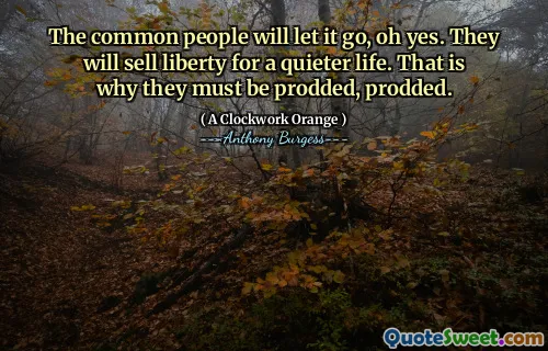 The common people will let it go, oh yes. They will sell liberty for a quieter life. That is why they must be prodded, prodded.