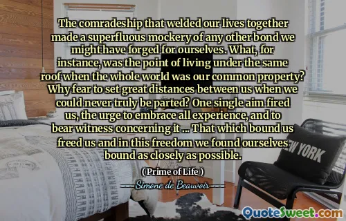 The comradeship that welded our lives together made a superfluous mockery of any other bond we might have forged for ourselves. What, for instance, was the point of living under the same roof when the whole world was our common property? Why fear to set great distances between us when we could never truly be parted? One single aim fired us, the urge to embrace all experience, and to bear witness concerning it ... That which bound us freed us and in this freedom we found ourselves bound as closely as possible.