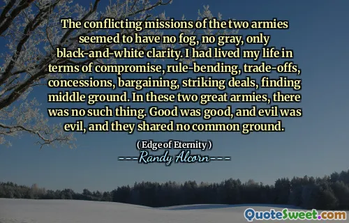 De motstridiga uppdragen från de två arméerna tycktes inte ha någon dimma, ingen grå, bara svartvit tydlighet. Jag hade levt mitt liv när det gäller kompromiss, regelböjning, avvägningar, koncessioner, förhandlingar, slående erbjudanden, hitta mellangrund. I dessa två stora arméer fanns det inget sådant. God var bra, och ondska var ond, och de delade ingen gemensam grund.