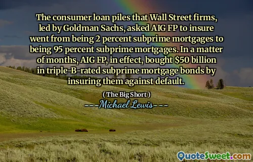 The consumer loan piles that Wall Street firms, led by Goldman Sachs, asked AIG FP to insure went from being 2 percent subprime mortgages to being 95 percent subprime mortgages. In a matter of months, AIG FP, in effect, bought $50 billion in triple-B-rated subprime mortgage bonds by insuring them against default.