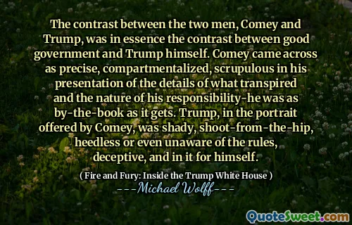 The contrast between the two men, Comey and Trump, was in essence the contrast between good government and Trump himself. Comey came across as precise, compartmentalized, scrupulous in his presentation of the details of what transpired and the nature of his responsibility-he was as by-the-book as it gets. Trump, in the portrait offered by Comey, was shady, shoot-from-the-hip, heedless or even unaware of the rules, deceptive, and in it for himself.