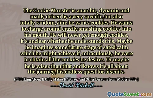 饼干怪物是无政府主义的、动态的，并且被一个非常具体但又完全随机的目标疯狂地驱动：他想要饼干。他想疯狂地冲过去，把饼干砸进嘴里。他永远不会得到足够的饼干。目前还不清楚他是否理解这一点。也许他想象着未来某个阶段的满足平静，如果他奇迹般地获得了他想要的所有饼干，他可能会实现这一点。或者也许他比这更聪明，知道这一切都与旅程有关，与他对饼干的无尽追求有关。