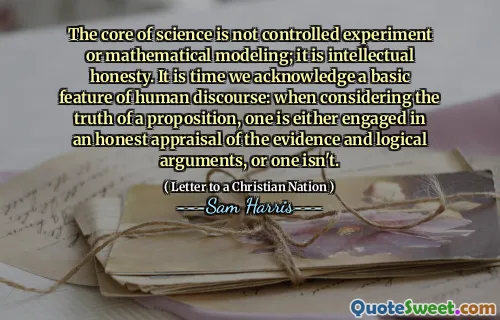 The core of science is not controlled experiment or mathematical modeling; it is intellectual honesty. It is time we acknowledge a basic feature of human discourse: when considering the truth of a proposition, one is either engaged in an honest appraisal of the evidence and logical arguments, or one isn't.