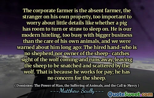 Bedriftsbonden er den fraværende bonden, den fremmede på sin egen eiendom, for viktig til å bekymre seg for små detaljer som om en gris har rom til å snu eller strå til å sove på. Han er vår moderne ansettelser, for opptatt med større virksomhet enn omsorgen for sine egne dyr, og vi ble advart om ham for lenge siden: Den innleide hånden- som ikke er noen hyrde eller eier av sauen får synet av ulven som kommer og løper bort, og lar sauene bli snappet og spredt av ulven. Det er fordi han jobber for lønn; Han har ingen bekymring for sauene.