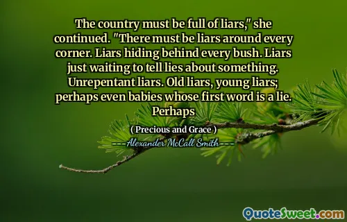 The country must be full of liars," she continued. "There must be liars around every corner. Liars hiding behind every bush. Liars just waiting to tell lies about something. Unrepentant liars. Old liars, young liars; perhaps even babies whose first word is a lie. Perhaps