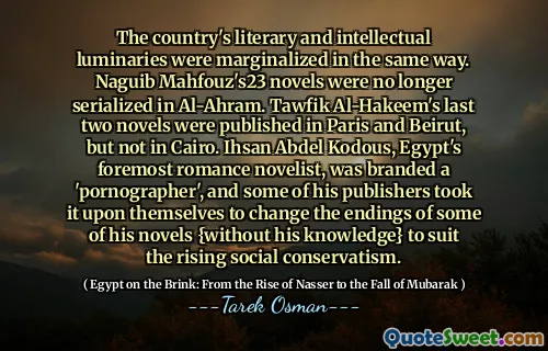 Les luminaires littéraires et intellectuels du pays ont été marginalisés de la même manière. Les romans Naguib Mahfouz 23 n'ont plus été sérialisés à Al-Ahram. Les deux derniers romans de Tawfik Al-Hakeem ont été publiés à Paris et à Beyrouth, mais pas au Caire. Ihsan Abdel Kodous, le premier romancier romantique d'Égypte, a été qualifié de `` pornographe '', et certains de ses éditeurs ont décidé de changer les fins de certains de ses romans {à sa connaissance} pour convenir au conservatisme social croissant.