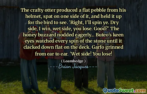 The crafty otter produced a flat pebble from his helmet, spat on one side of it, and held it up for the bird to see. 'Right, I'll spin ye. Dry side, I win, wet side, you lose. Good?' The honey buzzard nodded eagerly... Buteo's keen eyes watched every spin of the stone until it clacked down flat on the deck. Garfo grinned from ear to ear. 'Wet side! You lose!