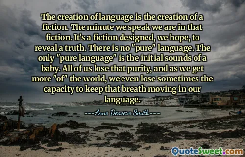 The creation of language is the creation of a fiction. The minute we speak we are in that fiction. It's a fiction designed, we hope, to reveal a truth. There is no "pure" language. The only "pure language" is the initial sounds of a baby. All of us lose that purity, and as we get more "of" the world, we even lose sometimes the capacity to keep that breath moving in our language.