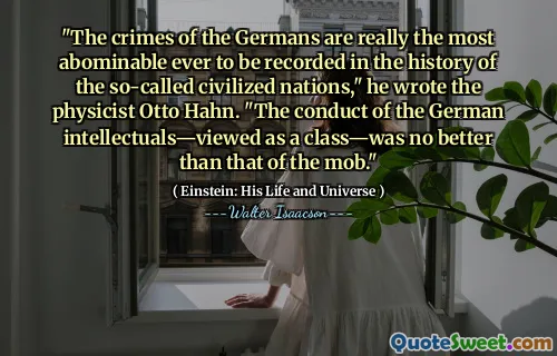 "The crimes of the Germans are really the most abominable ever to be recorded in the history of the so-called civilized nations," he wrote the physicist Otto Hahn. "The conduct of the German intellectuals—viewed as a class—was no better than that of the mob."