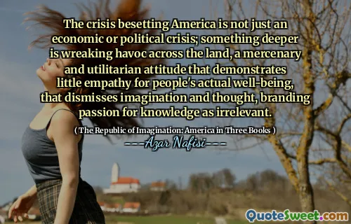 The crisis besetting America is not just an economic or political crisis; something deeper is wreaking havoc across the land, a mercenary and utilitarian attitude that demonstrates little empathy for people's actual well-being, that dismisses imagination and thought, branding passion for knowledge as irrelevant.