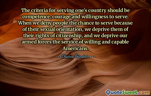 The criteria for serving one's country should be competence, courage and willingness to serve. When we deny people the chance to serve because of their sexual orientation, we deprive them of their rights of citizenship, and we deprive our armed forces the service of willing and capable Americans.