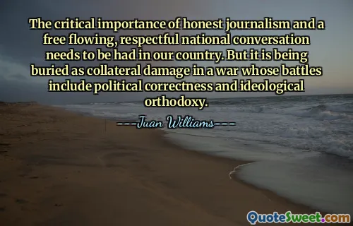The critical importance of honest journalism and a free flowing, respectful national conversation needs to be had in our country. But it is being buried as collateral damage in a war whose battles include political correctness and ideological orthodoxy.