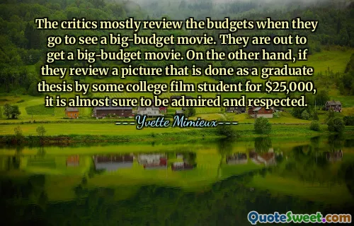 The critics mostly review the budgets when they go to see a big-budget movie. They are out to get a big-budget movie. On the other hand, if they review a picture that is done as a graduate thesis by some college film student for $25,000, it is almost sure to be admired and respected.