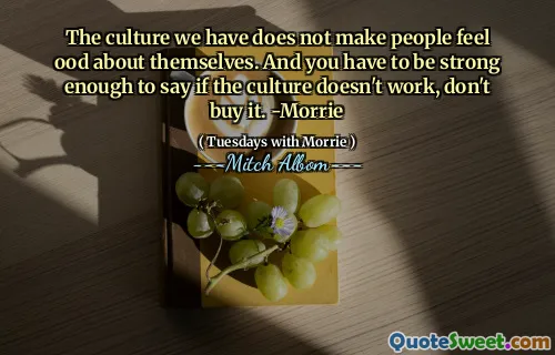 Den kultur vi har får inte människor att må bra om sig själva. Och du måste vara tillräckligt stark för att säga om kulturen inte fungerar, inte köpa den. -Morrie