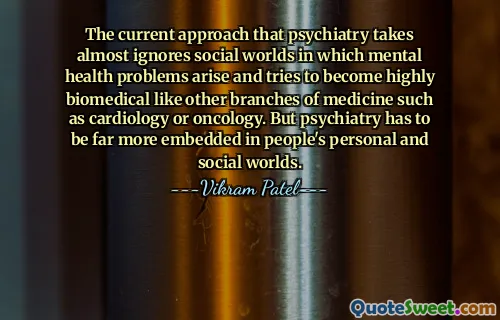 The current approach that psychiatry takes almost ignores social worlds in which mental health problems arise and tries to become highly biomedical like other branches of medicine such as cardiology or oncology. But psychiatry has to be far more embedded in people's personal and social worlds.