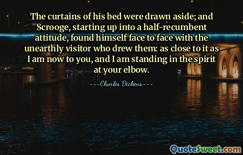 The curtains of his bed were drawn aside; and Scrooge, starting up into a half-recumbent attitude, found himself face to face with the unearthly visitor who drew them: as close to it as I am now to you, and I am standing in the spirit at your elbow.