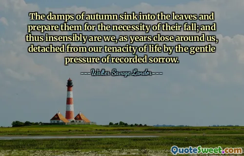 The damps of autumn sink into the leaves and prepare them for the necessity of their fall; and thus insensibly are we, as years close around us, detached from our tenacity of life by the gentle pressure of recorded sorrow.