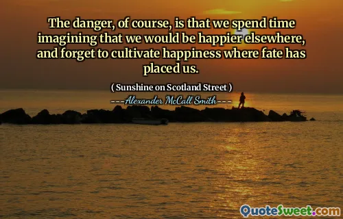 The danger, of course, is that we spend time imagining that we would be happier elsewhere, and forget to cultivate happiness where fate has placed us.